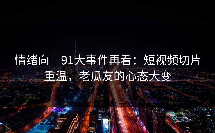 情绪向｜91大事件再看：短视频切片重温，老瓜友的心态大变
