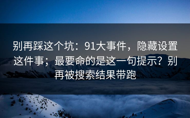 别再踩这个坑：91大事件，隐藏设置这件事；最要命的是这一句提示？别再被搜索结果带跑