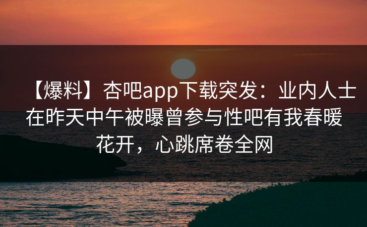 【爆料】杏吧app下载突发：业内人士在昨天中午被曝曾参与性吧有我春暖花开，心跳席卷全网