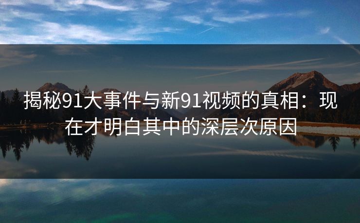 揭秘91大事件与新91视频的真相：现在才明白其中的深层次原因