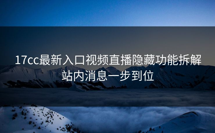 17cc最新入口视频直播隐藏功能拆解站内消息一步到位